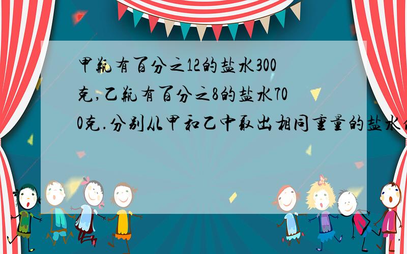 甲瓶有百分之12的盐水300克,乙瓶有百分之8的盐水700克.分别从甲和乙中取出相同重量的盐水倒入对方瓶中