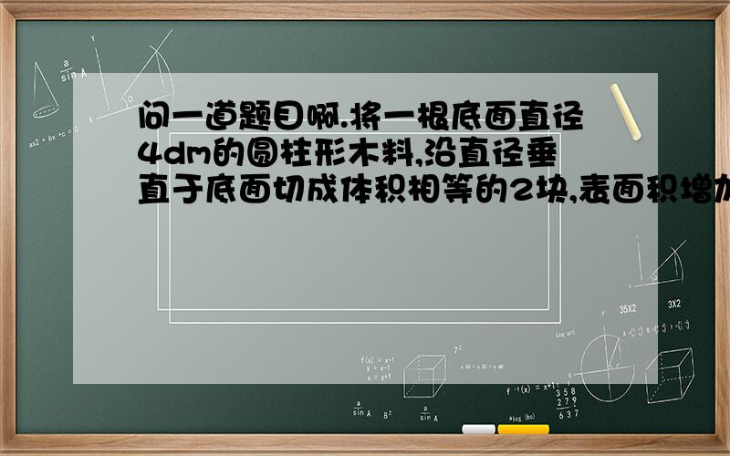 问一道题目啊.将一根底面直径4dm的圆柱形木料,沿直径垂直于底面切成体积相等的2块,表面积增加了600dm2