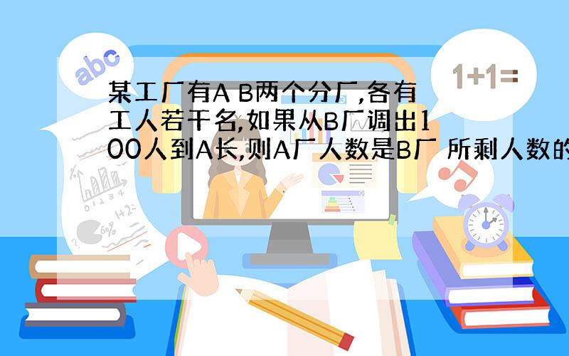 某工厂有A B两个分厂,各有工人若干名,如果从B厂调出100人到A长,则A厂人数是B厂 所剩人数的5倍,如果