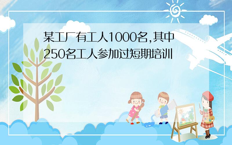 某工厂有工人1000名,其中250名工人参加过短期培训