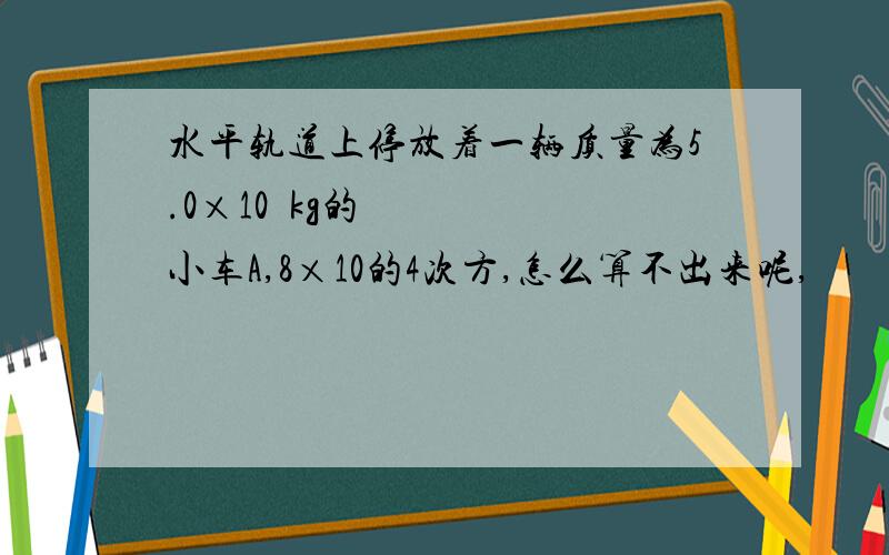 水平轨道上停放着一辆质量为5.0×10²kg的小车A,8×10的4次方,怎么算不出来呢,