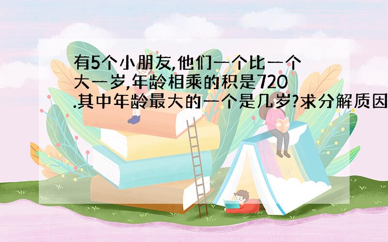 有5个小朋友,他们一个比一个大一岁,年龄相乘的积是720.其中年龄最大的一个是几岁?求分解质因数的办法