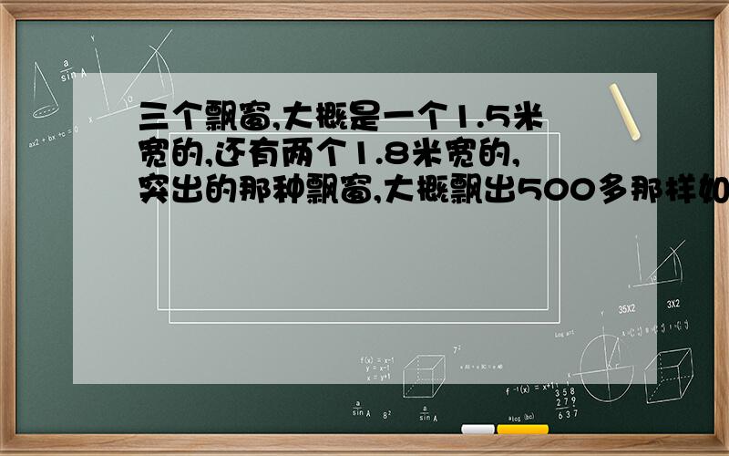 三个飘窗,大概是一个1.5米宽的,还有两个1.8米宽的,突出的那种飘窗,大概飘出500多那样如果是安装这三个窗,大概要多