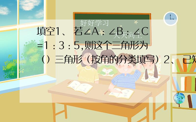 填空1、 若∠A：∠B：∠C=1：3：5,则这个三角形为（）三角形（按角的分类填写）2、 已知直角三角形的两条直角边分别