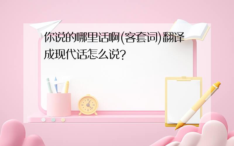 你说的哪里话啊(客套词)翻译成现代话怎么说?