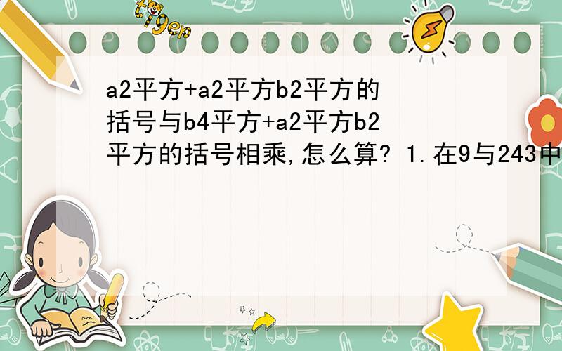 a2平方+a2平方b2平方的括号与b4平方+a2平方b2平方的括号相乘,怎么算? 1.在9与243中间插入两个数,使他们