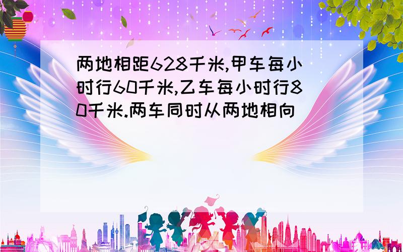 两地相距628千米,甲车每小时行60千米,乙车每小时行80千米.两车同时从两地相向