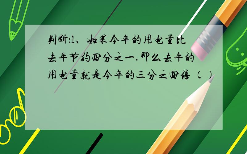 判断：1、如果今年的用电量比去年节约四分之一,那么去年的用电量就是今年的三分之四倍 （）