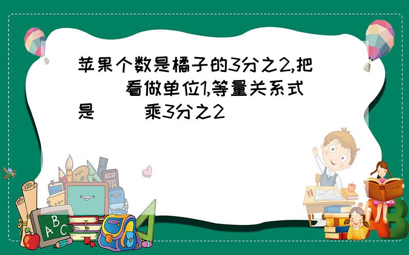 苹果个数是橘子的3分之2,把( )看做单位1,等量关系式是( )乘3分之2