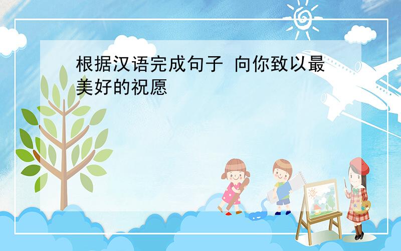 根据汉语完成句子 向你致以最美好的祝愿