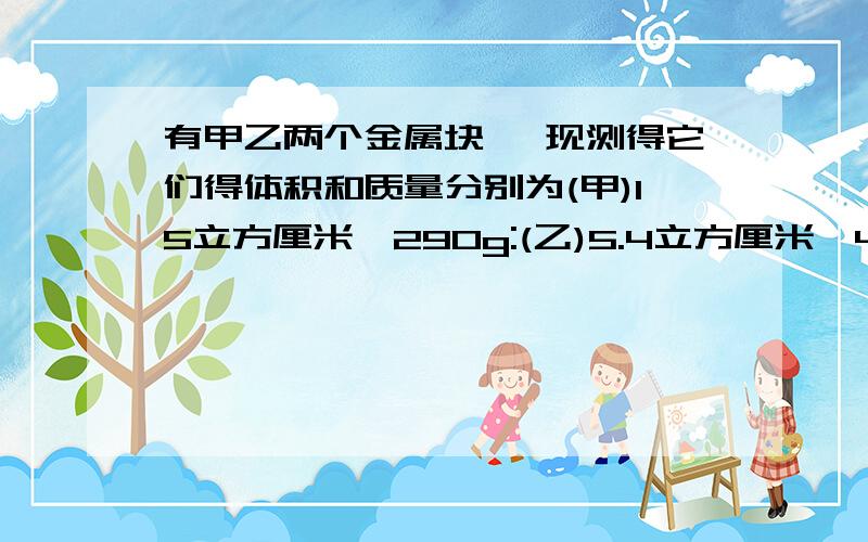 有甲乙两个金属块 ,现测得它们得体积和质量分别为(甲)15立方厘米,290g:(乙)5.4立方厘米,48g,求密度