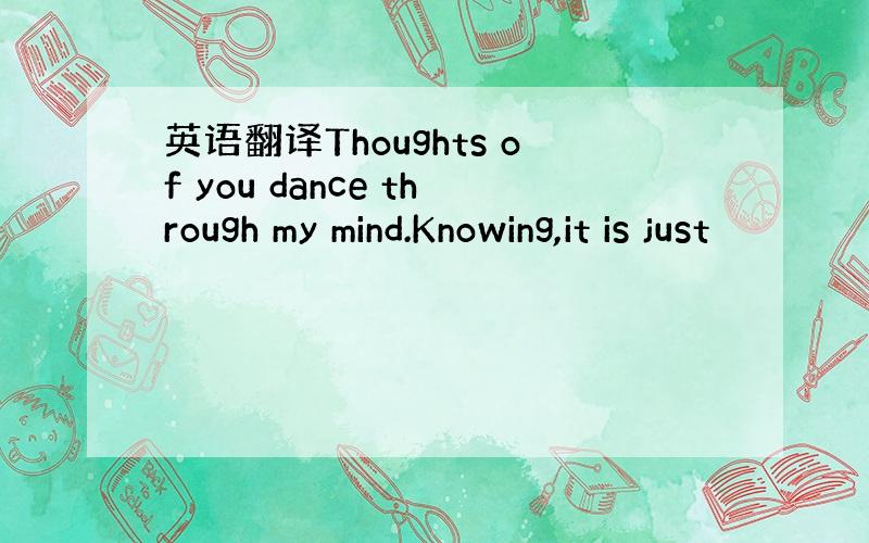 英语翻译Thoughts of you dance through my mind.Knowing,it is just