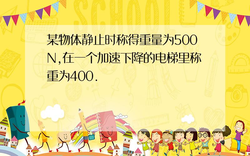 某物体静止时称得重量为500N,在一个加速下降的电梯里称重为400.