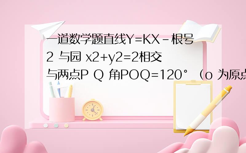 一道数学题直线Y=KX-根号2 与园 x2+y2=2相交与两点P Q 角POQ=120° （o 为原点） 求K