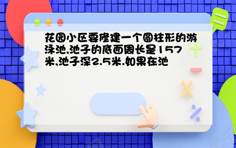 花园小区要修建一个圆柱形的游泳池,池子的底面周长是157米,池子深2.5米.如果在池