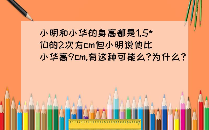 小明和小华的身高都是1.5*10的2次方cm但小明说他比小华高9cm,有这种可能么?为什么?