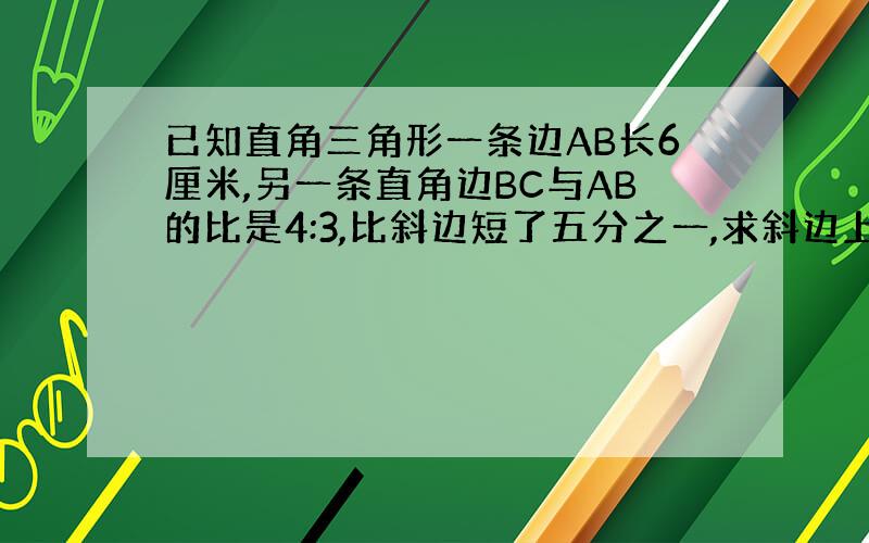 已知直角三角形一条边AB长6厘米,另一条直角边BC与AB的比是4:3,比斜边短了五分之一,求斜边上的高是多少厘米