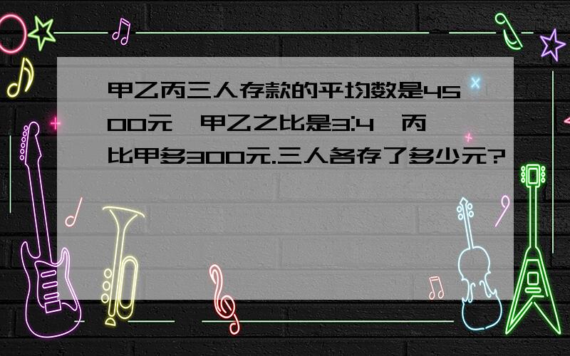 甲乙丙三人存款的平均数是4500元,甲乙之比是3:4,丙比甲多300元.三人各存了多少元?