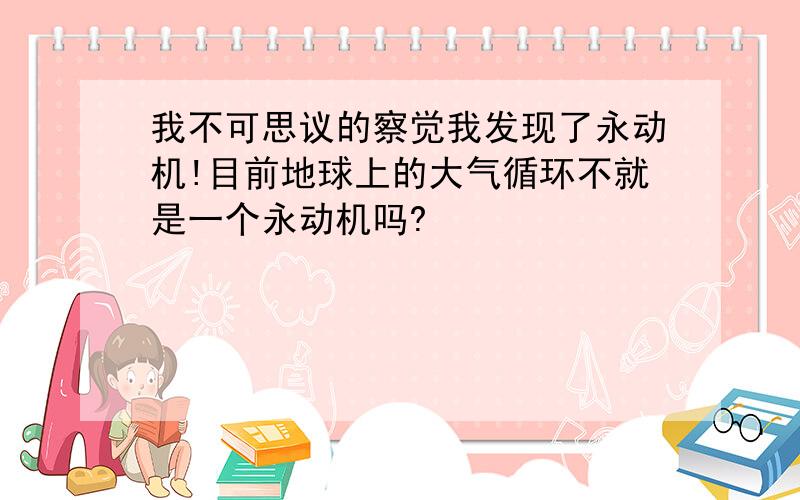 我不可思议的察觉我发现了永动机!目前地球上的大气循环不就是一个永动机吗?