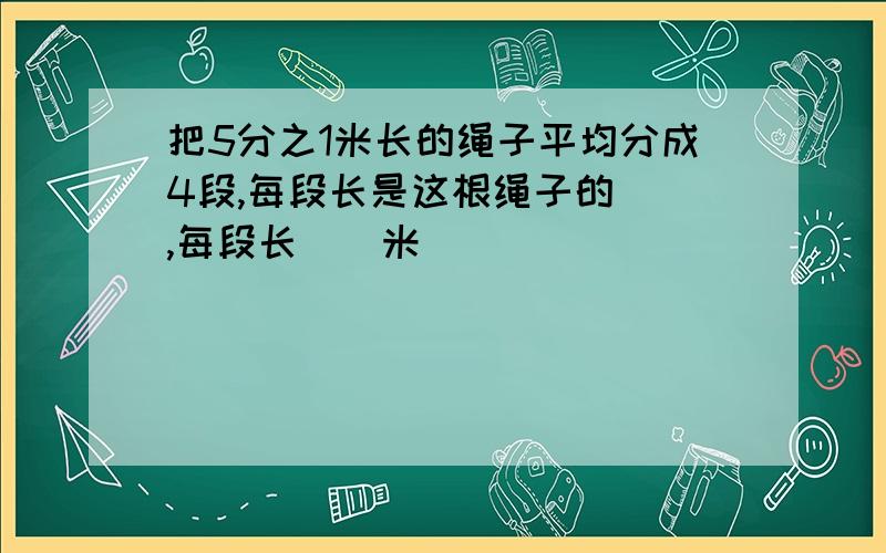 把5分之1米长的绳子平均分成4段,每段长是这根绳子的（）,每段长（）米