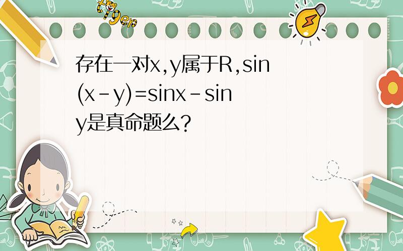 存在一对x,y属于R,sin(x-y)=sinx-siny是真命题么?