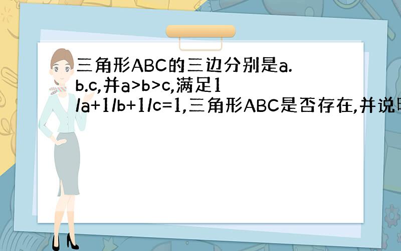 三角形ABC的三边分别是a.b.c,并a>b>c,满足1/a+1/b+1/c=1,三角形ABC是否存在,并说明理由