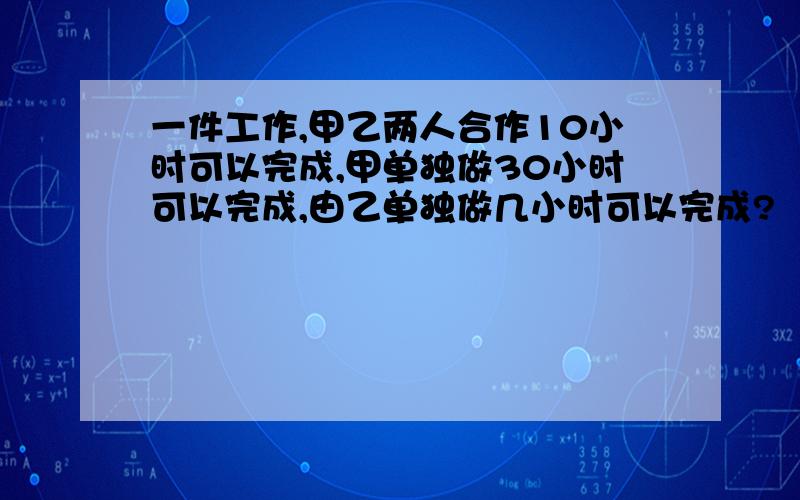 一件工作,甲乙两人合作10小时可以完成,甲单独做30小时可以完成,由乙单独做几小时可以完成?