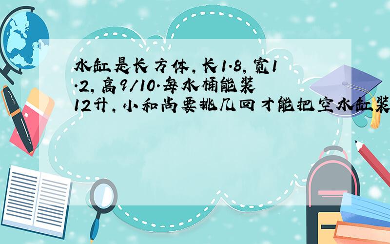 水缸是长方体,长1.8,宽1.2,高9/10.每水桶能装12升,小和尚要挑几回才能把空水缸装满?