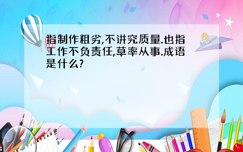 指制作粗劣,不讲究质量.也指工作不负责任,草率从事.成语是什么?