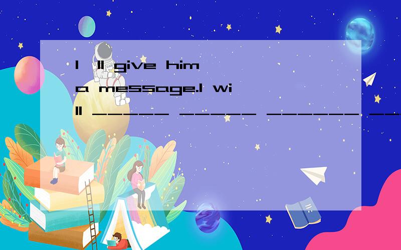 I'II give him a message.I will _____ _____ ______ _______ __