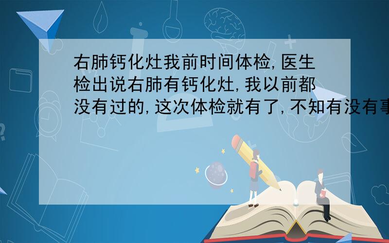 右肺钙化灶我前时间体检,医生检出说右肺有钙化灶,我以前都没有过的,这次体检就有了,不知有没有事,有点担心,请问一下这种病