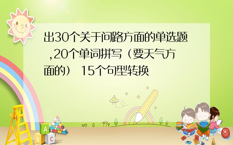 出30个关于问路方面的单选题 ,20个单词拼写（要天气方面的） 15个句型转换