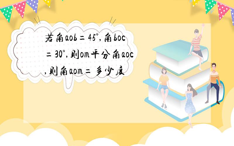 若角aob=45°,角boc=30°,则om平分角aoc,则角aom=多少度