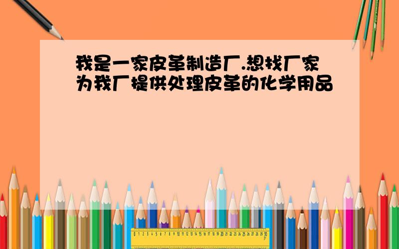 我是一家皮革制造厂.想找厂家为我厂提供处理皮革的化学用品