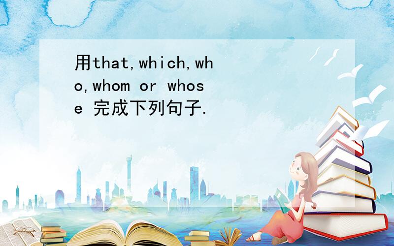 用that,which,who,whom or whose 完成下列句子.