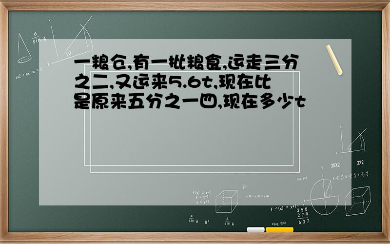 一粮仓,有一批粮食,运走三分之二,又运来5.6t,现在比是原来五分之一四,现在多少t
