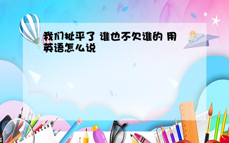 我们扯平了 谁也不欠谁的 用英语怎么说