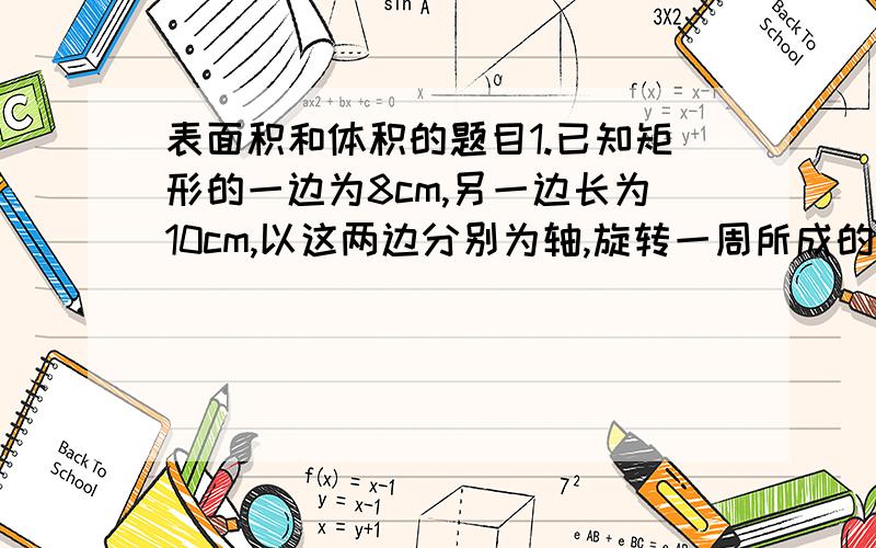 表面积和体积的题目1.已知矩形的一边为8cm,另一边长为10cm,以这两边分别为轴,旋转一周所成的圆柱,求他们的体积之比