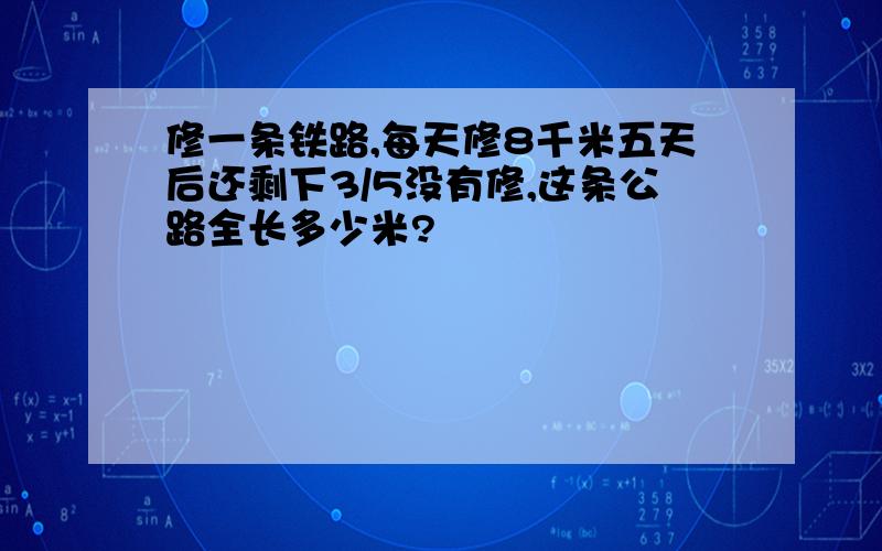 修一条铁路,每天修8千米五天后还剩下3/5没有修,这条公路全长多少米?