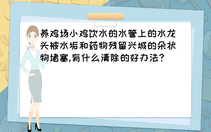 养鸡场小鸡饮水的水管上的水龙头被水垢和药物残留兴城的朵状物堵塞,有什么清除的好办法?