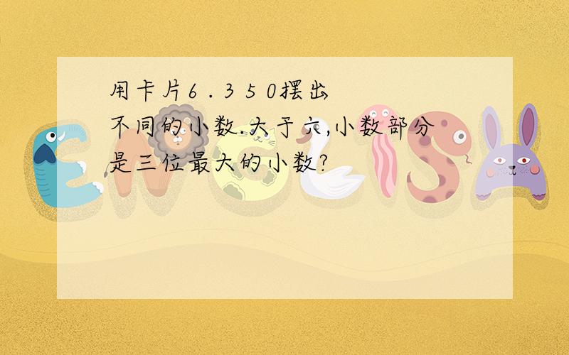 用卡片6 . 3 5 0摆出不同的小数.大于六,小数部分是三位最大的小数?