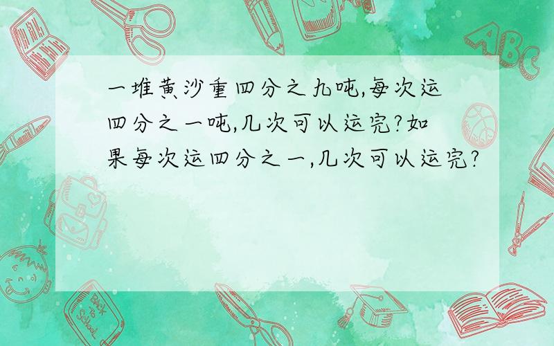 一堆黄沙重四分之九吨,每次运四分之一吨,几次可以运完?如果每次运四分之一,几次可以运完?