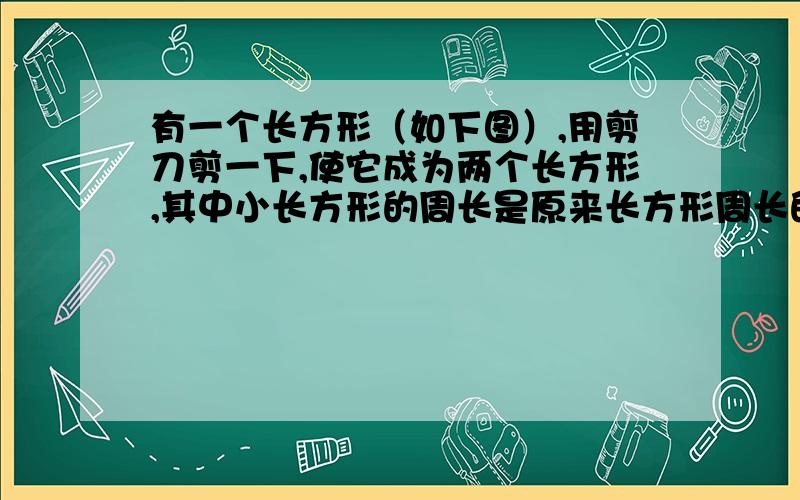 有一个长方形（如下图）,用剪刀剪一下,使它成为两个长方形,其中小长方形的周长是原来长方形周长的一半