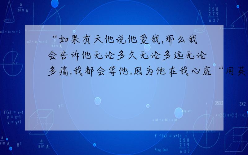 “如果有天他说他爱我,那么我会告诉他无论多久无论多远无论多痛,我都会等他,因为他在我心底“用英语怎么说