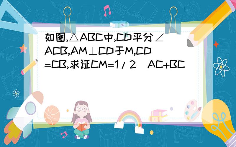 如图,△ABC中,CD平分∠ACB,AM⊥CD于M,CD=CB,求证CM=1/2(AC+BC)