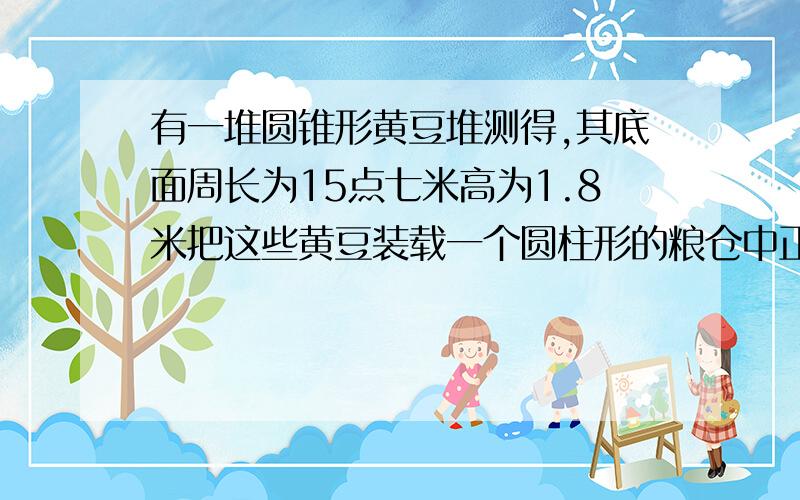 有一堆圆锥形黄豆堆测得,其底面周长为15点七米高为1.8米把这些黄豆装载一个圆柱形的粮仓中正好装了这个粮仓的1/3这个粮