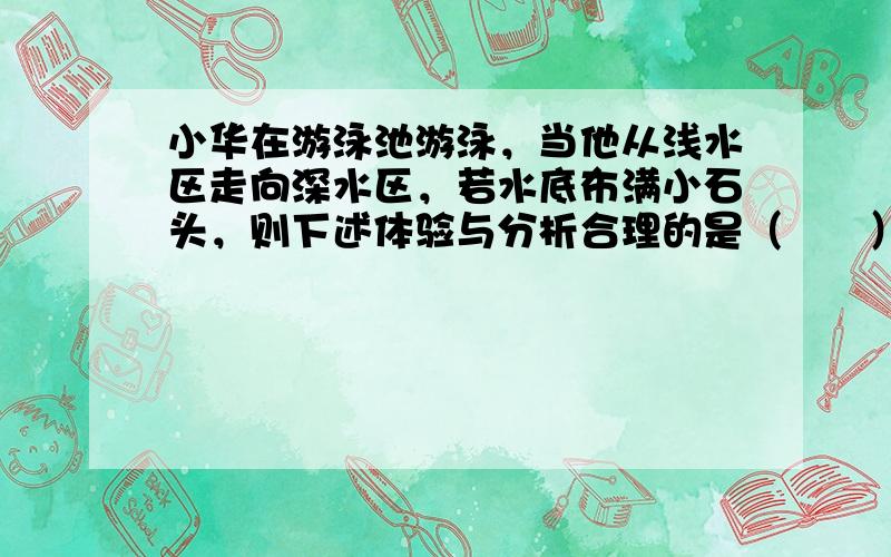 小华在游泳池游泳，当他从浅水区走向深水区，若水底布满小石头，则下述体验与分析合理的是（　　）