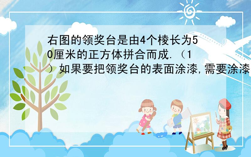 右图的领奖台是由4个棱长为50厘米的正方体拼合而成.（1）如果要把领奖台的表面涂漆,需要涂漆的面积是多