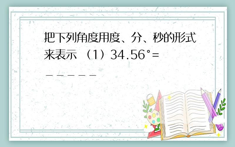 把下列角度用度、分、秒的形式来表示 （1）34.56°=_____