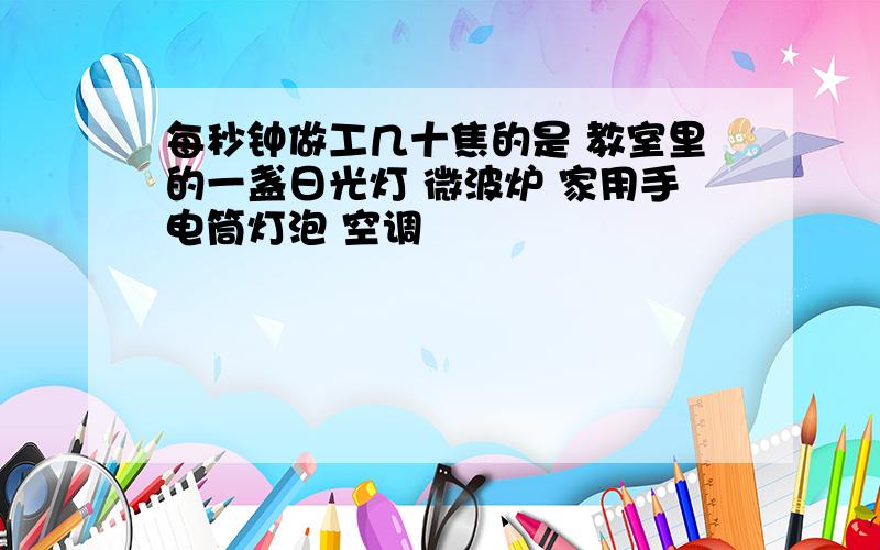 每秒钟做工几十焦的是 教室里的一盏日光灯 微波炉 家用手电筒灯泡 空调